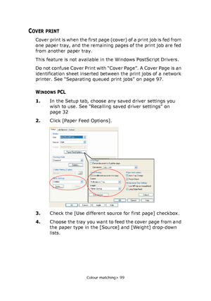 Page 99
Colour matching> 99
COVER PRINT
Cover print is when the first page (cover) of a print job is fed from 
one paper tray, and the remaining pages of the print job are fed 
from another paper tray.
This feature is not available in the Windows PostScript Drivers.
Do not confuse Cover Print with “Cover Page”. A Cover Page is an 
identification sheet inserted between the print jobs of a network 
printer. See “Separating queued print jobs” on page 97.
WINDOWS PCL
1. In the Setup tab, choose any saved driver...