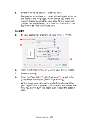 Page 108Colour matching> 108
5.Select the binding edge (4) that you want.
The graphic shows how you paper will be flipped, either on 
the short or the long edge. Which choice you make will 
usually depend on whether your page format is portrait 
(tall) or landscape (wide), and how you plan to turn the 
paper over to read the second side.
MACOS X
1.In your application program, choose [File] → [Print].
2.From the [Printer] menu (1), select your printer model.
3.Select [Layout] (2).
4.From the [Two Sided Printing]...