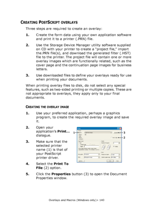 Page 140Overlays and Macros (Windows only)> 140
CREATING POSTSCRIPT OVERLAYS
Three steps are required to create an overlay:
1.Create the form data using your own application software 
and print it to a printer (.PRN) file.
2.Use the Storage Device Manager utility software supplied 
on CD with your printer to create a “project file,” import 
the.PRN file(s), and download the generated filter (.HST) 
file to the printer. The project file will contain one or more 
overlay images which are functionally related, such...