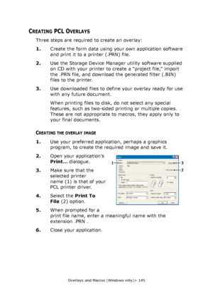 Page 145Overlays and Macros (Windows only)> 145
CREATING PCL OVERLAYS
Three steps are required to create an overlay:
1.Create the form data using your own application software 
and print it to a printer (.PRN) file.
2.Use the Storage Device Manager utility software supplied 
on CD with your printer to create a “project file,” import 
the .PRN file, and download the generated filter (.BIN) 
files to the printer.
3.Use downloaded files to define your overlay ready for use 
with any future document.
When printing...