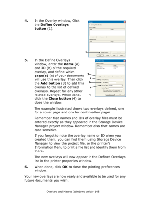 Page 148Overlays and Macros (Windows only)> 148
4.In the Overlay window, Click 
the Define Overlays 
button(1).
5.In the Define Overlays 
window, enter the name(a) 
and ID (b) of the required 
overlay, and define which 
page(s)(c) of your documents 
will use this overlay. Then click 
the Add button(3) to add this 
overlay to the list of defined 
overlays. Repeat for any other 
related overlays. When done, 
click the Close button(4) to 
close the window.
The example illustrated shows two overlays defined, one...