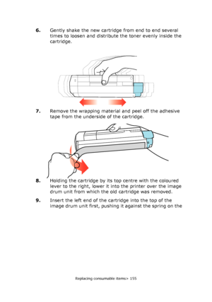 Page 155Replacing consumable items> 155
6.Gently shake the new cartridge from end to end several 
times to loosen and distribute the toner evenly inside the 
cartridge.
7.Remove the wrapping material and peel off the adhesive 
tape from the underside of the cartridge.
8.Holding the cartridge by its top centre with the coloured 
lever to the right, lower it into the printer over the image 
drum unit from which the old cartridge was removed.
9.Insert the left end of the cartridge into the top of the 
image drum...