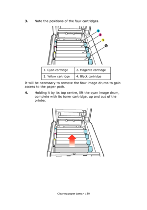 Page 180
Clearing paper jams> 180
3.Note the positions of the four cartridges.
It will be necessary to remove the four image drums to gain 
access to the paper path.
4. Holding it by its top centre , lift the cyan image drum, 
complete with its toner cartridge, up and out of the 
printer.
1
2
3
4
1. Cyan cartridge 2. Magenta cartridge
3. Yellow cartridge 4. Black cartridge
Downloaded From ManualsPrinter.com Manuals 