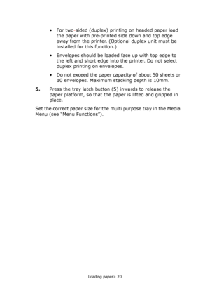 Page 20
Loading paper> 20
•For two-sided (duplex) printing on headed paper load 
the paper with pre-printed side down and top edge 
away from the printer. (Optional duplex unit must be 
installed for this function.)
• Envelopes should be loaded face up with top edge to  the left and short edge into the printer. Do not select 
duplex printing on envelopes.
• Do not exceed the paper capacity of about 50 sheets or  10 envelopes. Maximum stacking depth is 10mm.
5. Press the tray latch button (5) inwards to release...