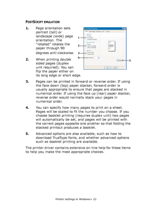 Page 22
Printer settings in Windows> 22
POSTSCRIPT EMULATION
1.Page orientation sets 
portrait (tall) or 
landscape (wide) page 
orientation. The 
“rotated” rotates the 
paper through 90 
degrees anti-clockwise.
2. When printing double 
sided pages (duplex 
unit required). You can 
flip the paper either on 
its long edge or short edge.
3. Pages can be printed in forward or reverse order. If using 
the face down (top) paper stacker, forward order is 
usually appropriate to ensure that pages are stacked in...