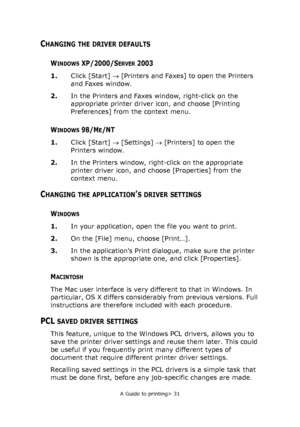 Page 31
A Guide to printing> 31
CHANGING THE DRIVER DEFAULTS
WINDOWSXP/2000/SERVER2003
1.Click [Start]  → [Printers and Faxes] to open the Printers 
and Faxes window.
2. In the Printers and Faxes window, right-click on the 
appropriate printer driver icon, and choose [Printing 
Preferences] from the context menu.
WINDOWS 98/ME/NT
1.Click [Start]  → [Settings]  → [Printers] to open the 
Printers window.
2. In the Printers window, right-click on the appropriate 
printer driver icon, and choose [Properties] from...