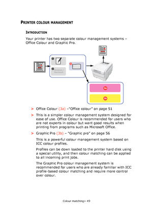 Page 49
Colour matching> 49
PRINTER COLOUR MANAGEMENT
INTRODUCTION
Your printer has two separate colour management systems – 
Office Colour and Graphic Pro.   >Office Colour  (3a) –“Office colour” on page 51
> This is a simpler colour management system designed for 
ease of use. Office Colour is recommended for users who 
are not experts in colour but want good results when 
printing from programs such as Microsoft Office.
> Graphic Pro  (3b) – “Graphic pro” on page 56
This is a powerful colour management...
