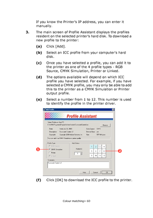 Page 60
Colour matching> 60
If you know the Printer’s IP address, you can enter it 
manually.
3. The main screen of Profile Assistant displays the profiles 
resident on the selected printer’s hard disk. To download a 
new profile to the printer:
(a)Click [Add].
(b) Select an ICC profile from your computers hard 
disk.
(c) Once you have selected a profile, you can add it to 
the printer as one of the 4 profile types - RGB 
Source, CMYK Simulation, Printer or Linked.
(d) The options available will depend on which...