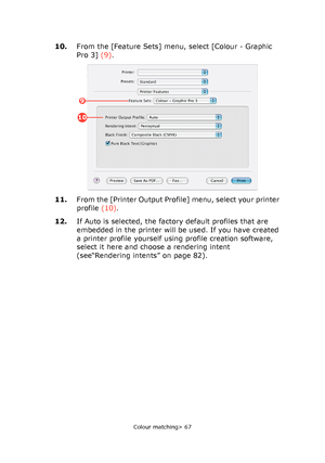 Page 67
Colour matching> 67
10.From the [Feature Sets] menu, select [Colour - Graphic 
Pro 3]  (9).
11. From the [Printer Output Profile] menu, select your printer 
profile  (10).
12. If Auto is selected, the factory default profiles that are 
embedded in the printer will be used. If you have created 
a printer profile yourself using profile creation software, 
select it here and choose a rendering intent 
(see“Rendering intents” on page 82).
9
10
Downloaded From ManualsPrinter.com Manuals 