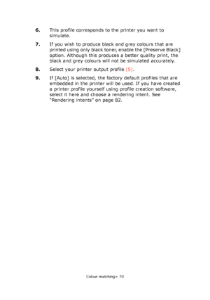 Page 70
Colour matching> 70
6.This profile corresponds to the printer you want to 
simulate.
7. If you wish to produce black and grey colours that are 
printed using only black toner, enable the [Preserve Black] 
option. Although this produces a better quality print, the 
black and grey colours will not be simulated accurately.
8. Select your printer output profile  (5).
9. If [Auto] is selected, the factory default profiles that are 
embedded in the printer will be used. If you have created 
a printer profile...