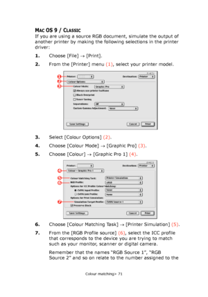 Page 71
Colour matching> 71
MACOS 9 / CLASSIC
If you are using a source RGB document, simulate the output of 
another printer by making the following selections in the printer 
driver:
1.Choose [File]  → [Print].
2. From the [Printer] menu  (1), select your printer model.
3. Select [Colour Options]  (2).
4. Choose [Colour Mode]  → [Graphic Pro]  (3).
5. Choose [Colour]  → [Graphic Pro 1]  (4).
6. Choose [Colour Matching Task]  → [Printer Simulation]  (5).
7. From the [RGB Profile source]  (6), select the ICC...