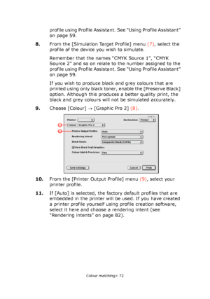 Page 72
Colour matching> 72
profile using Profile Assistant. See “Using Profile Assistant” 
on page 59.
8. From the [Simulation Target Profile] menu  (7), select the 
profile of the device you wish to simulate. 
Remember that the names “CMYK Source 1”, “CMYK 
Source 2” and so on relate to the number assigned to the 
profile using Profile Assistant. See “Using Profile Assistant” 
on page 59.
If you wish to produce black and grey colours that are 
printed using only black toner, enable the [Preserve Black]...