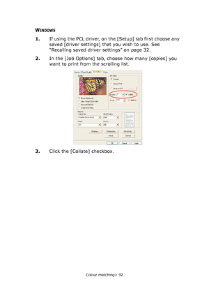 Page 92
Colour matching> 92
WINDOWS
1.If using the PCL driver, on the [Setup] tab first choose any 
saved [driver settings] that you wish to use. See 
“Recalling saved driver settings” on page 32.
2. In the [Job Options] tab, choose how many [copies] you 
want to print from the scrolling list.
3. Click the [Collate] checkbox.
Downloaded From ManualsPrinter.com Manuals 