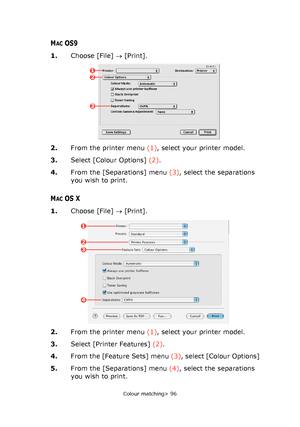 Page 96
Colour matching> 96
MACOS9
1.Choose [File]  → [Print].
2. From the printer menu  (1), select your printer model.
3. Select [Colour Options]  (2).
4. From the [Separations] menu  (3), select the separations 
you wish to print.
MACOS X
1. Choose [File]  → [Print].
2. From the printer menu  (1), select your printer model.
3. Select [Printer Features]  (2).
4. From the [Feature Sets] menu  (3), select [Colour Options]
5. From the [Separations] menu  (4), select the separations 
you wish to print.
12
3
1
2...