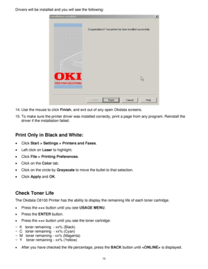 Page 11 10
Drivers will be installed and you will see the following:   
  
14. Use the mouse to click Finish, and exit out of any open Okidata screens.   
15. To make sure the printer driver was installed correctly, print a page from any program. Reinstall the 
driver if the installation failed. 
 
 
Print Only in Black and White: 
 
• Click Start > Settings > Printers and Faxes.  
•  Left click on Laser to highlight.  
• Click File > Printing Preferences.  
•  Click on the Color tab.  
•  Click on the circle...