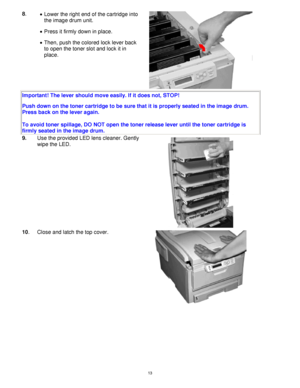 Page 14 13
8. 
•  Lower the right end of the cartridge into 
the image drum unit. 
 
 
•  Press it firmly down in place.   
•  Then, push the colored lock lever back 
to open the toner slot and lock it in 
place. 
 
 
 
Important! The lever should move easily. If it does not, STOP!  
Push down on the toner cartridge to be sure that it is properly seated in the image drum. 
Press back on the lever again. 
 
To avoid toner spillage, DO NOT open the toner release lever until the toner cartridge is 
firmly seated...