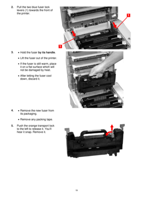 Page 20 19
2. Pull the two blue fuser lock 
levers (1) towards the front of 
the printer. 
3. 
•  Hold the fuser by its handle. 
 
 
•  Lift the fuser out of the printer.  
•  If the fuser is still warm, place 
it on a flat surface which will 
not be damaged by heat. 
 
•  After letting the fuser cool 
down, discard it. 
 
4. 
•  Remove the new fuser from 
its packaging. 
 
•  Remove any packing tape. 
 
 
5. Push the orange transport lock 
to the left to release it. Youll 
hear it snap. Remove it....