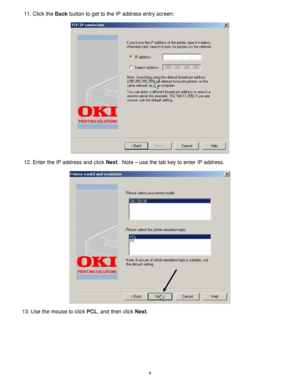 Page 10 9
11. Click the Back button to get to the IP address entry screen: 
 
  
12. Enter the IP address and click Next.  Note – use the tab key to enter IP address.  
 
  
13. Use the mouse to click PCL, and then click Next.  
 
 
 
 
 
 
 
 
 
Downloaded From ManualsPrinter.com Manuals 