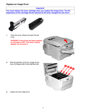 Page 15 14
Replace an Image Drum 
 
Important! 
You must replace the toner cartridge when you replace the image drum. The life 
expectancy of the cartridge will be reduced as the toner charges the new drum. 
 
 
1. Press the cover release and open the top 
cover. 
 
WARNING! If the printer has been powered 
on, the fuser is HOT. This area is clearly 
labeled. Do not touch it. 
2. Note the positions of the four image drums:  
Cyan (1) Magenta (2) Yellow (3) Black (4). 
3. Unpack the new image drum.  
Downloaded...