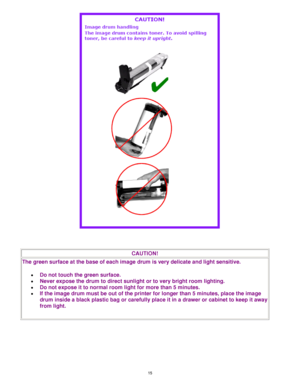Page 16 15
 
 
CAUTION! 
The green surface at the base of each image drum is very delicate and light sensitive. 
• Do not touch the green surface.  
• Never expose the drum to direct sunlight or to very bright room lighting.  
• Do not expose it to normal room light for more than 5 minutes.  
• If the image drum must be out of the printer for longer than 5 minutes, place the image 
drum inside a black plastic bag or carefully place it in a drawer or cabinet to keep it away 
from light. 
 
Downloaded From...