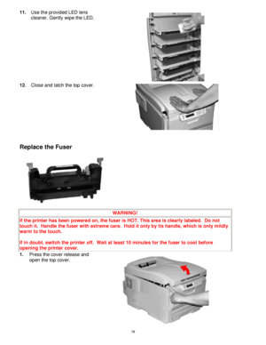 Page 19 18
11. Use the provided LED lens 
cleaner. Gently wipe the LED. 
 
12. Close and latch the top cover. 
 
 
 
Replace the Fuser 
 
WARNING! 
If the printer has been powered on, the fuser is HOT. This area is clearly labeled.  Do not 
touch it.  Handle the fuser with extreme care.  Hold it only by its handle, which is only mildly 
warm to the touch. 
 
If in doubt, switch the printer off.  Wait at least 10 minutes for the fuser to cool before 
opening the printer cover. 
1. Press the cover release and...