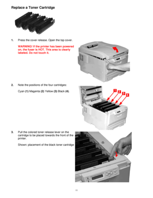 Page 12 11
Replace a Toner Cartridge 
 
1. Press the cover release. Open the top cover. 
 
WARNING! If the printer has been powered 
on, the fuser is HOT. This area is clearly 
labeled. Do not touch it. 
 
2. Note the positions of the four cartridges:  
 
Cyan (1) Magenta (2) Yellow (3) Black (4). 
 
3. Pull the colored toner release lever on the 
cartridge to be placed towards the front of the 
printer. 
 
Shown: placement of the black toner cartridge
 
Downloaded From ManualsPrinter.com Manuals 
