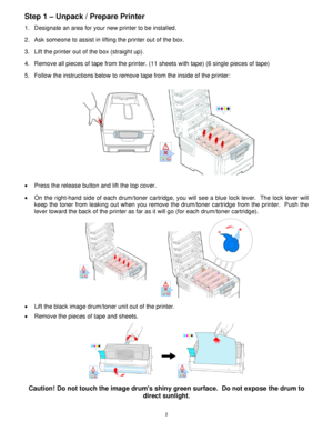 Page 3 2
Step 1 – Unpack / Prepare Printer    
1.  Designate an area for your new printer to be installed.  
2.  Ask someone to assist in lifting the printer out of the box.  
 
3.  Lift the printer out of the box (straight up).  
4.  Remove all pieces of tape from the printer. (11 sheets with tape) (6 single pieces of tape)  
5.  Follow the instructions below to remove tape from the inside of the printer: 
 
 
•  Press the release button and lift the top cover.   
•  On the right-hand side of each drum/toner...
