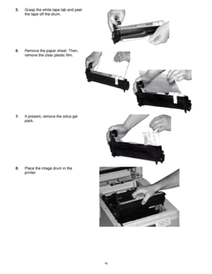 Page 17 16
5. Grasp the white tape tab and peel 
the tape off the drum. 
 
6. Remove the paper sheet. Then, 
remove the clear plastic film. 
7. If present, remove the silica gel 
pack. 
 
8. Place the image drum in the 
printer. 
 
Downloaded From ManualsPrinter.com Manuals 