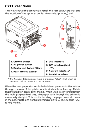 Page 11
11 – C610/C711 User’s Guide
C711 Rear View
This view shows the connection pa nel, the rear output stacker and 
the location of the optional  duplex (two-sided printing) unit.
* The Network Interface may have a protective “plug” which must be 
removed before connection can be made.
When the rear paper stacker is fo lded down paper exits the printer 
through the rear of the printer and is stacked here face up. This is 
mainly used for heavy print media. When used in conjunction with 
the multi purpose...