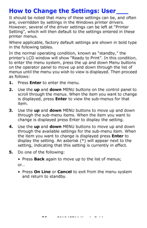 Page 26
26 – C610/C711 User’s Guide
How to Change the Settings: User ___
It should be noted that many of these settings can be, and often 
are, overridden by settings in the Windows printer drivers. 
However, several of the driver settings can be left at “Printer 
Setting”, which will then default to the settings entered in these 
printer menus.
Where applicable, factory default settings are shown in bold type 
in the following tables.
In the normal operating condition, known as “standby,” the 
printer’s LCD...