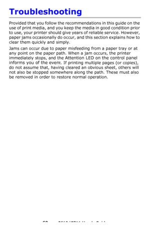 Page 69
69 – C610/C711 User’s Guide
Troubleshooting
Provided that you follow the recommendations in this guide on the 
use of print media, and you keep the media in good condition prior 
to use, your printer should give years of reliable service. However, 
paper jams occasionally do occur,  and this section explains how to 
clear them quickly and simply.
Jams can occur due to paper misf eeding from a paper tray or at 
any point on the paper path. When a jam occurs, the printer 
immediately stops, and the...