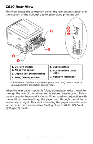 Page 9
9 – C610/C711 User’s Guide
C610 Rear View
This view shows the connection pa nel, the rear output stacker and 
the location of the optional  duplex (two-sided printing) unit.
* The Network Interface may have a protective “plug” which must be 
removed before connection can be made.
When the rear paper stacker is fo lded down paper exits the printer 
through the rear of the printer and is stacked here face up. This is 
mainly used for heavy print media. When used in conjunction with 
the multi purpose feed...