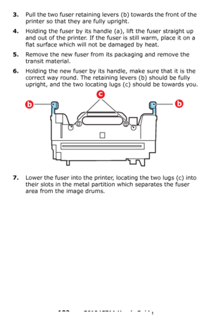 Page 102
102 – C610/C711 User’s Guide
3.Pull the two fuser retaining levers (b) towards the front of the 
printer so that they are fully upright.
4.Holding the fuser by its handle (a), lift the fuser straight up 
and out of the printer. If the fuser is still warm, place it on a 
flat surface which will not be damaged by heat.
5.Remove the new fuser from its packaging and remove the 
transit material.
6.Holding the new fuser by its hand le, make sure that it is the 
correct way round. The retaining levers
 (b)...