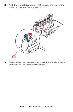 Page 103
103 – C610/C711 User’s Guide
8.Push the two retaining levers (b) towards the rear of the 
printer to lock the fuser in place.
9.Finally, close the top cover and press down firmly at both 
sides so that the cover latches closed.
b
Downloaded From ManualsPrinter.com Manuals 