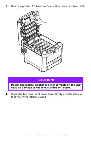 Page 105
105 – C610/C711 User’s Guide
3.Gently wipe the LED head surface with a clean, lint free cloth.
4.Close the top cover and press down firmly at both sides so 
that the cover latches closed.
CAUTION!
Do not use methyl alcohol or other solvents on the LED 
head as damage to the lens surface will occur.
Downloaded From ManualsPrinter.com Manuals 