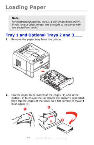 Page 17
17 – C610/C711 User’s Guide
Loading Paper 
Tray 1 and Optional Trays 2 and 3___
1.Remove the paper tray from the printer.
2.Fan the paper to be loaded at the edges (1) and in the 
middle
 (2) to ensure that all sheets are properly separated, 
then tap the edges of the stack  on a flat surface to make it 
flush again
 (3).
Note:
For illustrative purposes, the C711 printer has been shown. 
If you have a C610 printer, the principle is the same with 
any exceptions noted.
12
3
Downloaded From...