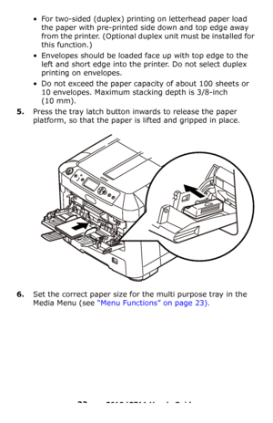 Page 22
22 – C610/C711 User’s Guide
• For two-sided (duplex) printing on letterhead paper load the paper with pre-printed si de down and top edge away 
from the printer. (Optional duplex unit must be installed for 
this function.)
• Envelopes should be loaded fa ce up with top edge to the 
left and short edge into the pr inter. Do not select duplex 
printing on envelopes.
• Do not exceed the paper capacity of about 100 sheets or  10 envelopes. Maximum stacking depth is 3/8-inch 
(10
 mm).
5.Press the tray latch...