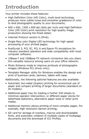 Page 7
7 – C610/C711 User’s Guide
Introduction
Your printer includes these features:
• High Definition Color (HD Color), multi-level technology 
produces more subtle tones and  smoother gradations of color 
to lend photographic quality to your documents;
• 600 x 600, 1200 x 600 dpi (dots per inch) and High Definition  Color (HD Color) print resolution for high quality image 
production showing the finest detail;
• Internet Protocol version 6 (IPv6);
• Single Pass color Digital LED technology for high speed...