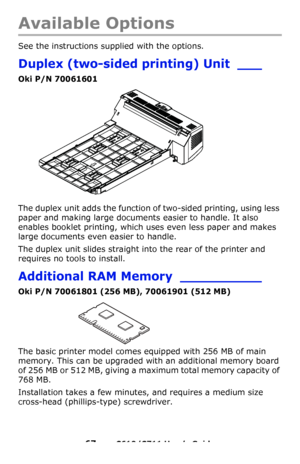 Page 67
67 – C610/C711 User’s Guide
Available Options
See the instructions supplied with the options. 
Duplex (two-sided printing) Unit ___
Oki P/N 70061601
The duplex unit adds the function of two-sided printing, using less 
paper and making large documents easier to handle. It also 
enables booklet printing, which uses even less paper and makes 
large documents even easier to handle.
The duplex unit slides straight into the rear of the printer and 
requires no tools to install.
Additional RAM Memory...