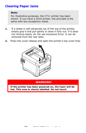 Page 72
72 – C610/C711 User’s Guide
Clearing Paper Jams 
1.If a sheet is well advanced out of the top of the printer, 
simply grip it and pull gently to  draw it fully out. If it does 
not remove easily, do not use excessive force. It can be 
removed from the rear later.
2.Press the cover release and open the printer’s top cover fully.
Note:
For illustrative purposes, the C711 printer has been 
shown. If you have a C610 printer, the principle is the 
same with any exceptions noted.
WARNING!
If the printer has...