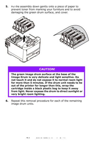 Page 74
74 – C610/C711 User’s Guide
5.Put the assembly down gently onto a piece of paper to 
prevent toner from marking yo ur furniture and to avoid 
damaging the green drum surface, and cover.
6.Repeat this removal procedure for each of the remaining 
image drum units.
CAUTION!
The green image drum surface at the base of the 
Image Drum is very delicate and light sensitive. Do 
not touch it and do not expose it to normal room light 
for more than 5 minutes. If  the drum unit needs to be 
out of the printer for...