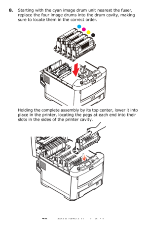 Page 79
79 – C610/C711 User’s Guide
8.Starting with the cyan image drum unit nearest the fuser, 
replace the four image drums into the drum cavity, making 
sure to locate them in the correct order.
Holding the complete assembly by  its top center, lower it into 
place in the printer, locating the pegs at each end into their 
slots in the sides of the printer cavity.
Downloaded From ManualsPrinter.com Manuals 
