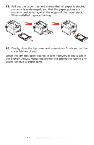 Page 82
82 – C610/C711 User’s Guide
15.Pull out the paper tray and ensure that all paper is stacked 
properly, is undamaged, and that the paper guides are 
properly positioned against the edges of the paper stack. 
When satisfied, replace the tray.
16.Finally, close the top cover and press down firmly so that the 
cover latches closed.
When the jam has been cleared, if Jam Recovery is set to ON in 
the 
System Adjust Menu, the printer will attempt to reprint any 
pages lost due to paper jams.
Downloaded From...