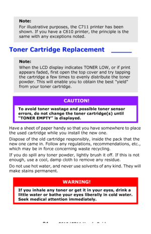 Page 84
84 – C610/C711 User’s Guide
 
Toner Cartridge Replacement    _____
Have a sheet of paper handy so that you have somewhere to place 
the used cartridge while you install the new one.
Dispose of the old cartridge responsibly, inside the pack that the 
new one came in. Follow any regulations, recommendations, etc., 
which may be in force concerning waste recycling.
If you do spill any toner powder, lightly brush it off. If this is not 
enough, use a cool, damp cloth to remove any residue.
Do not use hot...