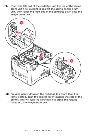 Page 88
88 – C610/C711 User’s Guide
9.Insert the left end of the cartridge into the top of the image 
drum unit first, pushing it ag ainst the spring on the drum 
unit, then lower the right end of the cartridge down onto the 
image drum unit.
10.Pressing gently down on the cartridge to ensure that it is 
firmly seated, push the colored lever towards the rear of the 
printer. This will lock the cartridge into place and release 
toner into the im age drum unit.
b
a
c
Downloaded From ManualsPrinter.com Manuals 