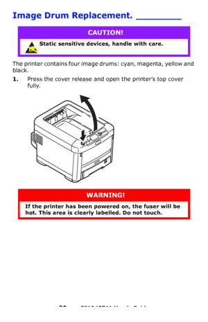 Page 90
90 – C610/C711 User’s Guide
Image Drum Replacement. ________
The printer contains four image drums: cyan, magenta, yellow and 
black.
1.Press the cover release and op en the printer’s top cover 
fully.
CAUTION!
Static sensitive devices, handle with care. 
WARNING!
If the printer has been po wered on, the fuser will be 
hot. This area is clearly labelled. Do not touch.
Downloaded From ManualsPrinter.com Manuals 