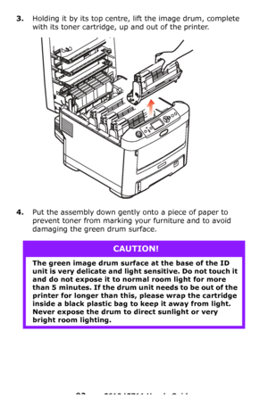 Page 92
92 – C610/C711 User’s Guide
3.Holding it by its top centre, lift the image drum, complete 
with its toner cartridge, up and out of the printer.
4.Put the assembly down gently  onto a piece of paper to 
prevent toner from marking yo ur furniture and to avoid 
damaging the green drum surface.
CAUTION!
The green image drum surface at the base of the ID 
unit is very delicate and light  sensitive. Do not touch it 
and do not expose it to no rmal room light for more 
than 5 minutes. If the drum un it needs...