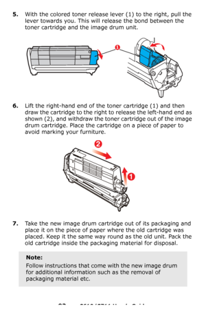 Page 93
93 – C610/C711 User’s Guide
5.With the colored toner release lever (1) to the right, pull the 
lever towards you. This will  release the bond between the 
toner cartridge and the image drum unit.
6.Lift the right-hand end of the toner cartridge (1) and then 
draw the cartridge to the right  to release the left-hand end as 
shown (2), and withdraw the toner cartridge out of the image 
drum cartridge. Place the cartridge on a piece of paper to 
avoid marking your furniture.
7.Take the new image drum...