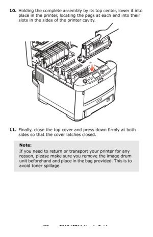 Page 95
95 – C610/C711 User’s Guide
10.Holding the complete assembly by its top center, lower it into 
place in the printer, locating the pegs at each end into their 
slots in the sides of the printer cavity.
11.Finally, close the top cover and press down firmly at both 
sides so that the cover latches closed.
Note:
If you need to return or transport your printer for any 
reason, please make sure you remove the image drum 
unit beforehand and place in th e bag provided. This is to 
avoid toner spillage....