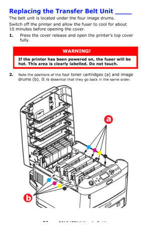 Page 96
96 – C610/C711 User’s Guide
Replacing the Transfer Belt Unit ____
The belt unit is located under the four image drums.
Switch off the printer and allow the fuser to cool for about 
10 minutes before opening the cover.
1.Press the cover release and op en the printer’s top cover 
fully.
2.Note the positions of the four toner cartridges (a) and image 
drums (b). It is e
ssential that they go back in the same order. 
WARNING!
If the printer has been po wered on, the fuser will be 
hot. This area is clearly...